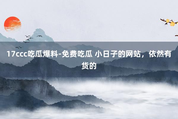 17ccc吃瓜爆料-免费吃瓜 小日子的网站,依然有货的