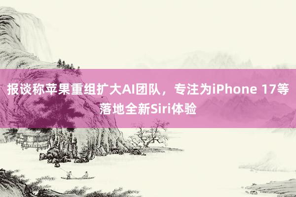 报谈称苹果重组扩大AI团队，专注为iPhone 17等落地全新Siri体验