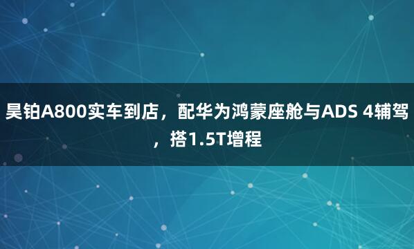 昊铂A800实车到店，配华为鸿蒙座舱与ADS 4辅驾，搭1.5T增程